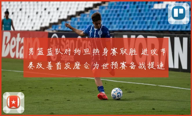 男篮蓝队对约旦热身赛取胜 进攻节奏改善首发磨合为世预赛备战提速