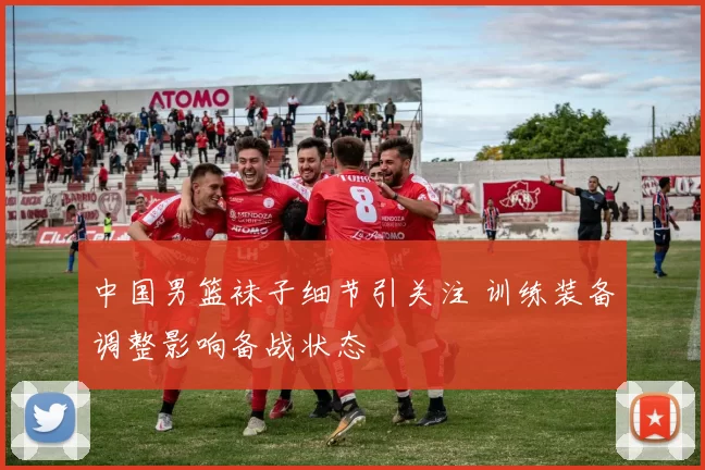 中国男篮袜子细节引关注 训练装备调整影响备战状态