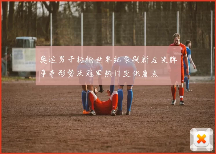 奥运男子标枪世界纪录刷新后奖牌争夺形势及冠军热门变化看点