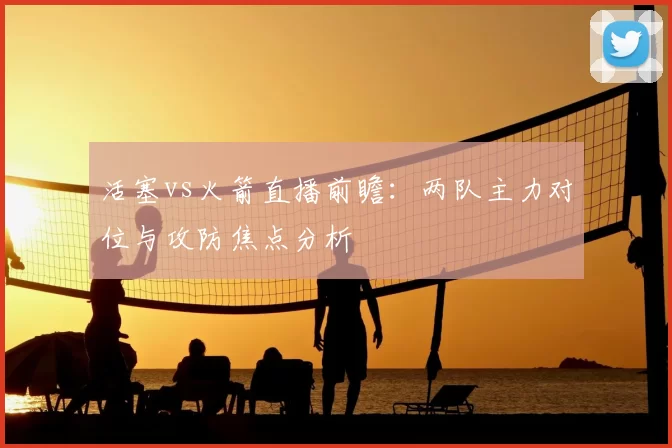 活塞vs火箭直播前瞻：两队主力对位与攻防焦点分析