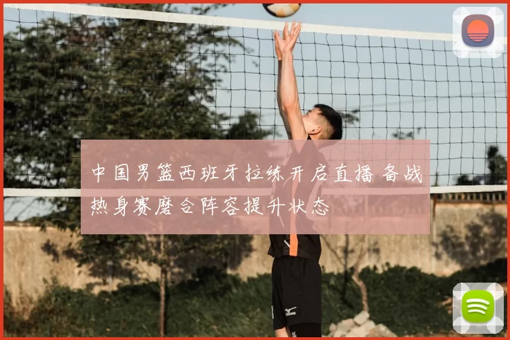 中国男篮西班牙拉练开启直播 备战热身赛磨合阵容提升状态