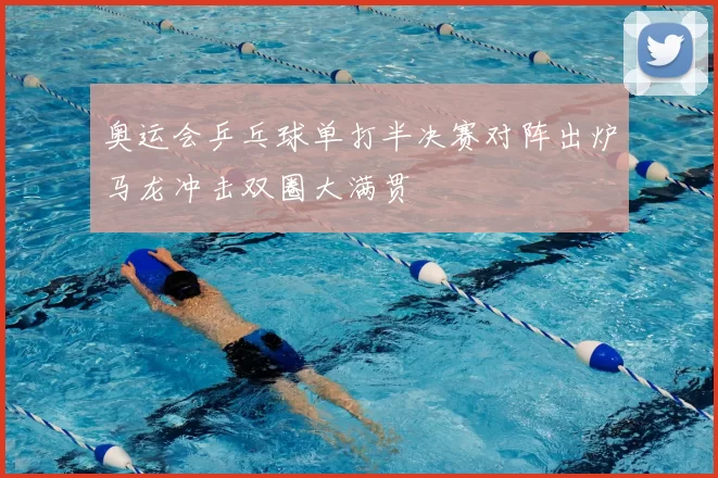 奥运会乒乓球单打半决赛对阵出炉马龙冲击双圈大满贯