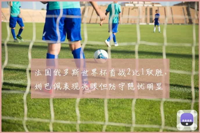法国俄罗斯世界杯首战2比1取胜，姆巴佩表现亮眼但防守隐忧明显