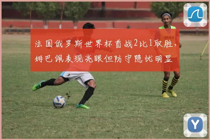 法国俄罗斯世界杯首战2比1取胜，姆巴佩表现亮眼但防守隐忧明显