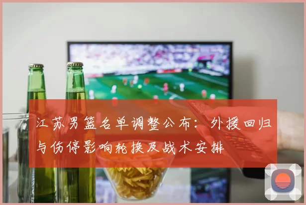 江苏男篮名单调整公布：外援回归与伤停影响轮换及战术安排