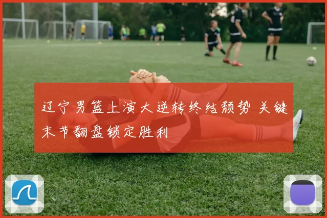 辽宁男篮上演大逆转终结颓势 关键末节翻盘锁定胜利