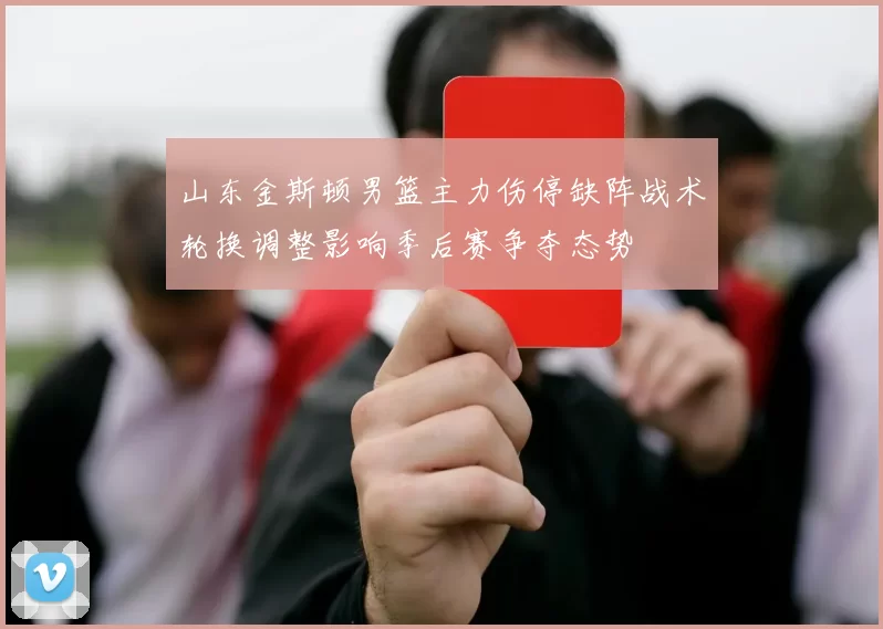 山东金斯顿男篮主力伤停缺阵战术轮换调整影响季后赛争夺态势