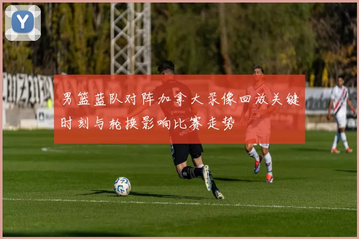 男篮蓝队对阵加拿大录像回放关键时刻与轮换影响比赛走势