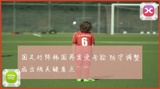 国足对阵韩国再度受考验 防守调整成出线关键看点