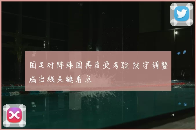 国足对阵韩国再度受考验 防守调整成出线关键看点