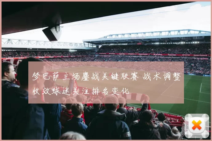 梦巴萨主场鏖战关键联赛 战术调整收效球迷关注排名变化