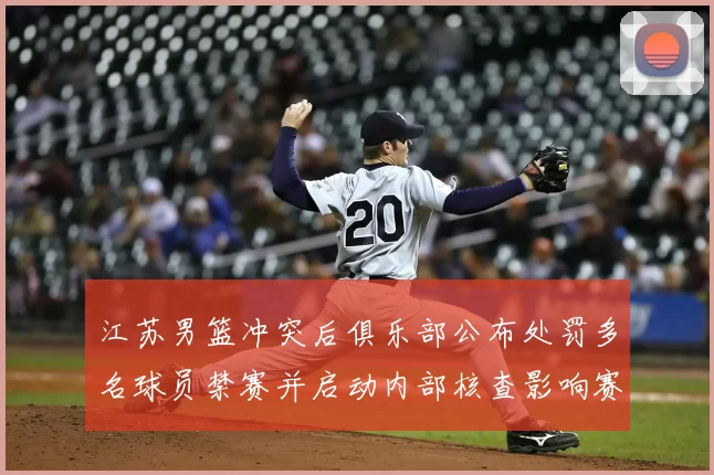 江苏男篮冲突后俱乐部公布处罚多名球员禁赛并启动内部核查影响赛程