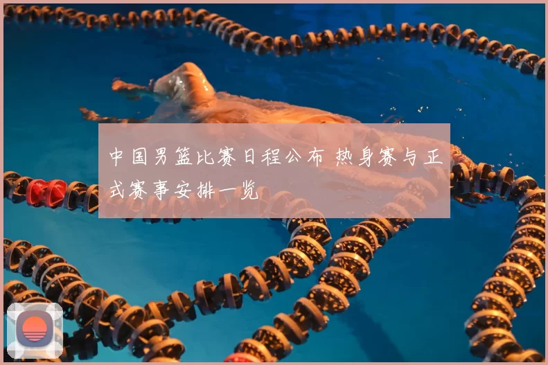 中国男篮比赛日程公布 热身赛与正式赛事安排一览