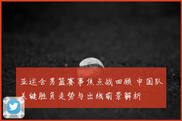 亚运会男篮赛事焦点战回顾 中国队关键胜负走势与出线前景解析