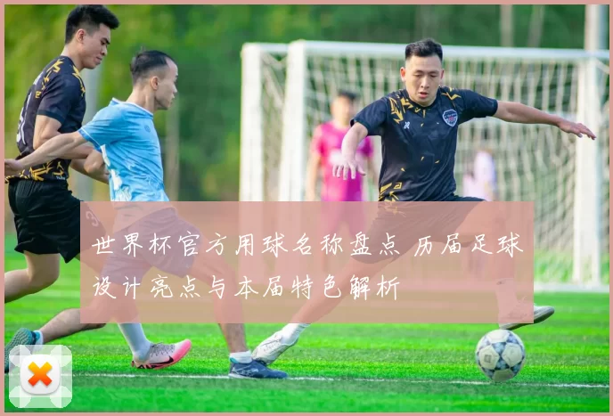 世界杯官方用球名称盘点 历届足球设计亮点与本届特色解析