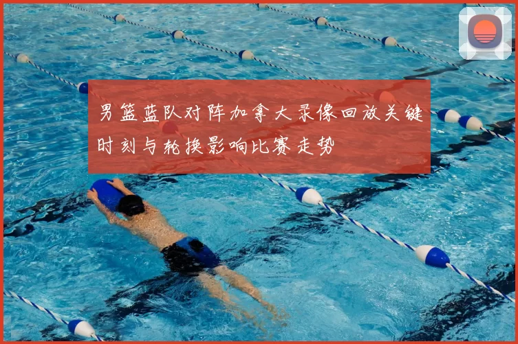 男篮蓝队对阵加拿大录像回放关键时刻与轮换影响比赛走势