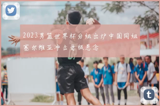 2023男篮世界杯分组出炉中国同组塞尔维亚冲击晋级悬念