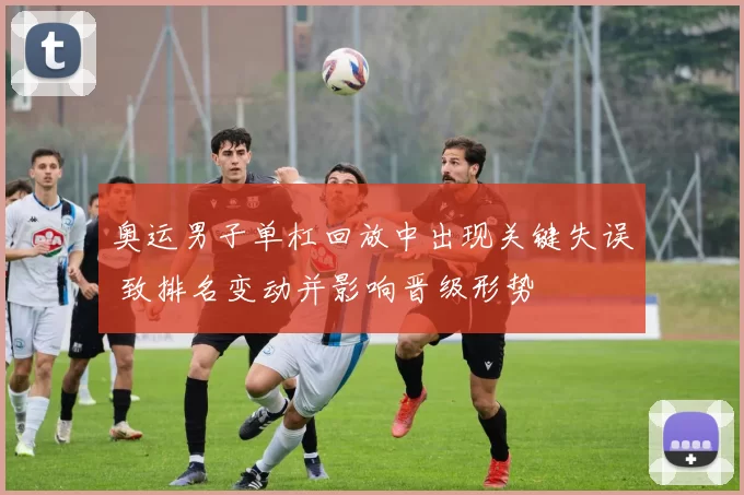 奥运男子单杠回放中出现关键失误 致排名变动并影响晋级形势