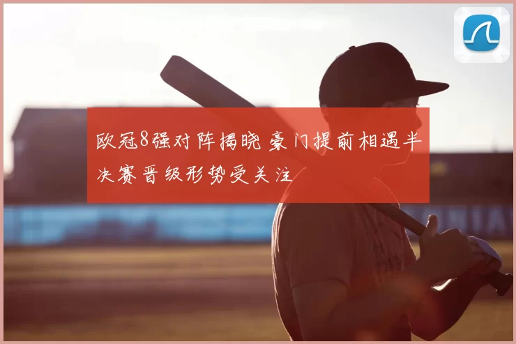 欧冠8强对阵揭晓 豪门提前相遇半决赛晋级形势受关注