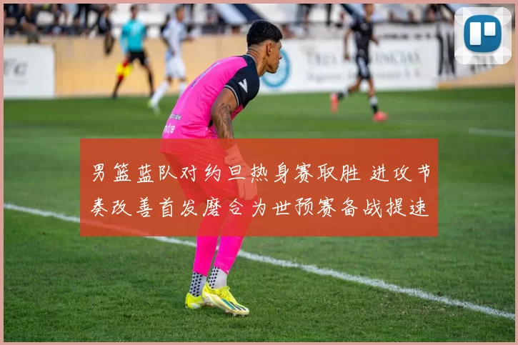 男篮蓝队对约旦热身赛取胜 进攻节奏改善首发磨合为世预赛备战提速