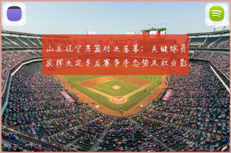 山东辽宁男篮对决落幕：关键球员发挥决定季后赛争夺态势及积分影响