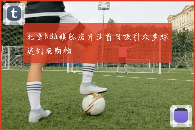 北京NBA旗舰店开业首日吸引众多球迷到场购物