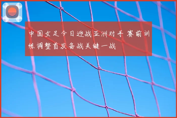 中国女足今日迎战亚洲对手 赛前训练调整首发备战关键一战