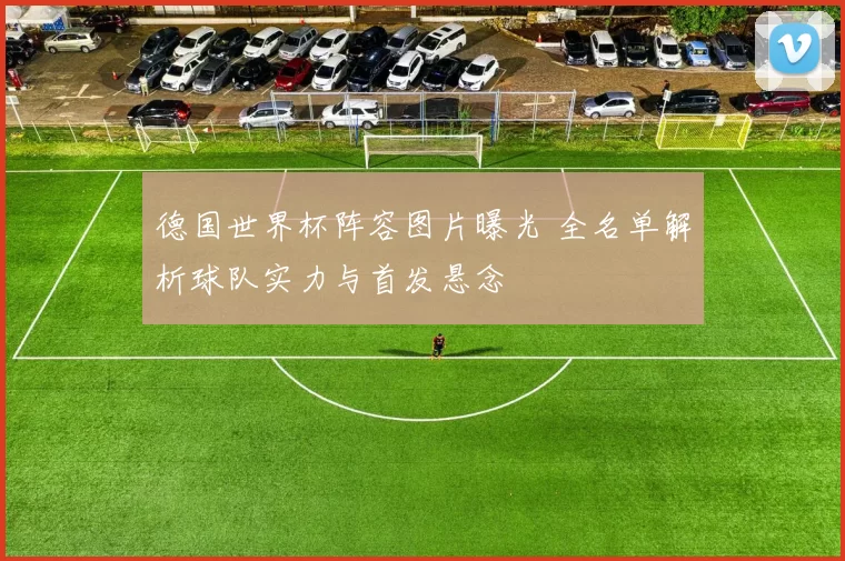 德国世界杯阵容图片曝光 全名单解析球队实力与首发悬念