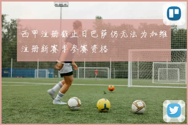 西甲注册截止日巴萨仍无法为加维注册新赛季参赛资格