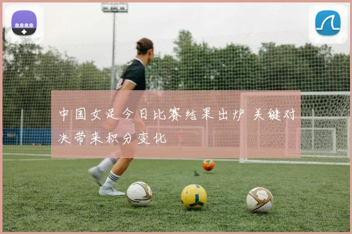 中国女足今日比赛结果出炉 关键对决带来积分变化