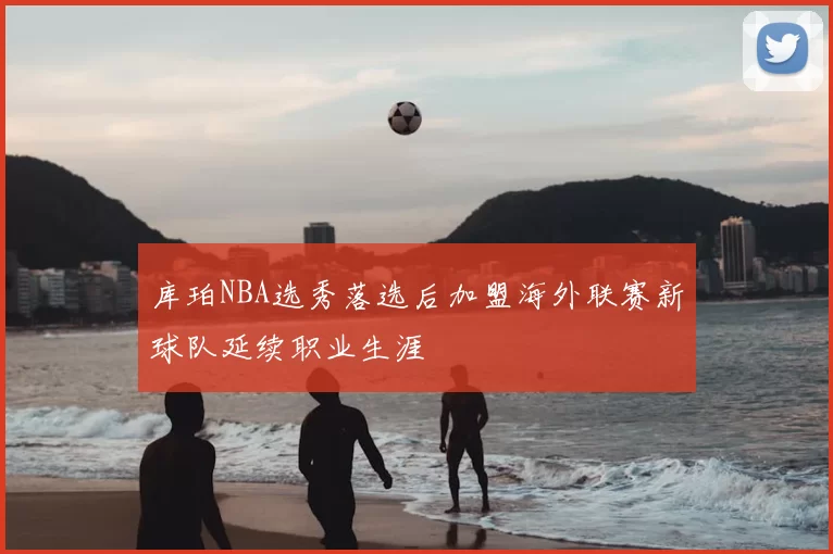 库珀NBA选秀落选后加盟海外联赛新球队延续职业生涯