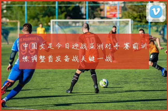 中国女足今日迎战亚洲对手 赛前训练调整首发备战关键一战