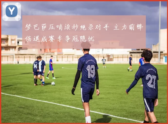 梦巴萨压哨读秒绝杀对手 主力前锋伤退成赛季争冠隐忧