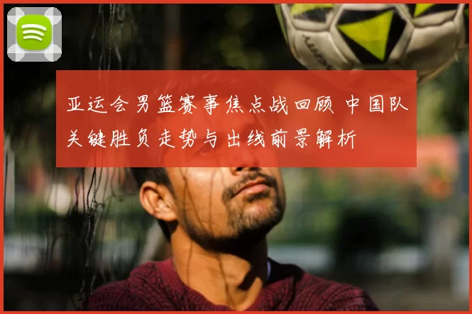 亚运会男篮赛事焦点战回顾 中国队关键胜负走势与出线前景解析