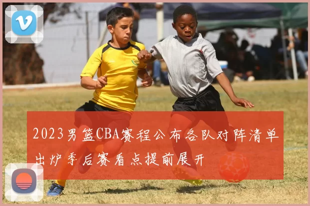 2023男篮CBA赛程公布各队对阵清单出炉季后赛看点提前展开