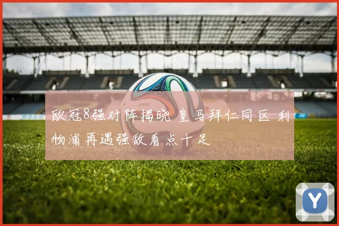 欧冠8强对阵揭晓 皇马拜仁同区 利物浦再遇强敌看点十足