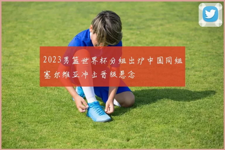 2023男篮世界杯分组出炉中国同组塞尔维亚冲击晋级悬念
