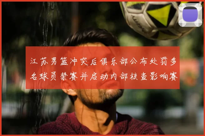 江苏男篮冲突后俱乐部公布处罚多名球员禁赛并启动内部核查影响赛程
