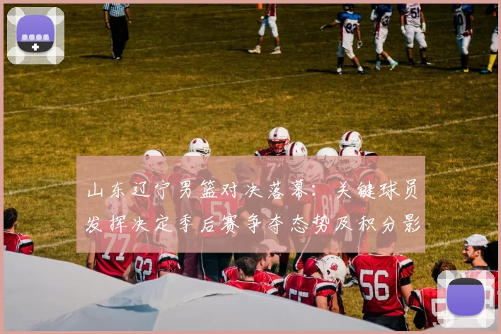 山东辽宁男篮对决落幕：关键球员发挥决定季后赛争夺态势及积分影响