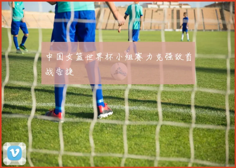 中国女篮世界杯小组赛力克强敌首战告捷