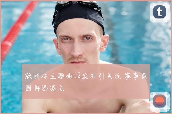 欧洲杯主题曲12发布引关注 赛事氛围再添亮点