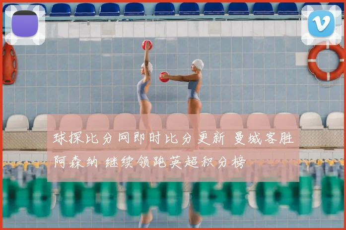 球探比分网即时比分更新 曼城客胜阿森纳 继续领跑英超积分榜